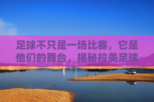 足球不只是一场比赛,它是他们的舞台,揭秘拉美足球激情解说的灵魂