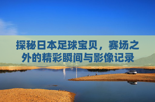 探秘日本足球宝贝,赛场之外的精彩瞬间与影像记录