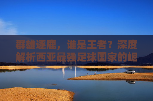 群雄逐鹿，谁是王者？深度解析西亚最强足球国家的崛起之路