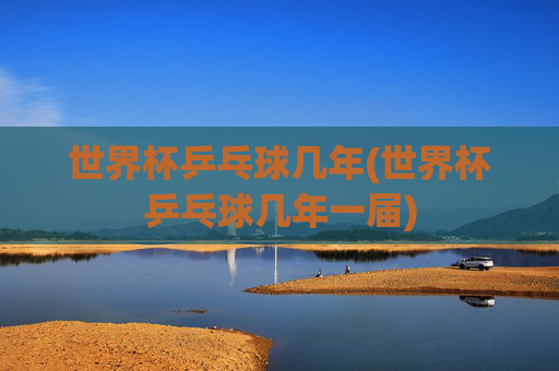 世界杯乒乓球几年(世界杯乒乓球几年一届)