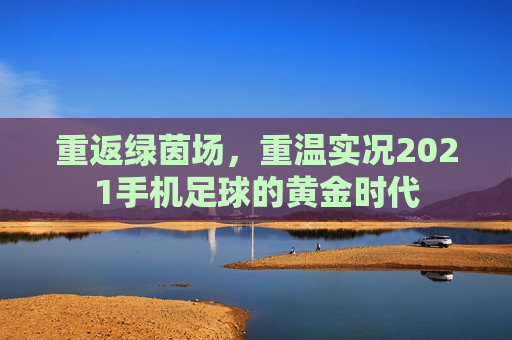 重返绿茵场,重温实况2021手机足球的黄金时代