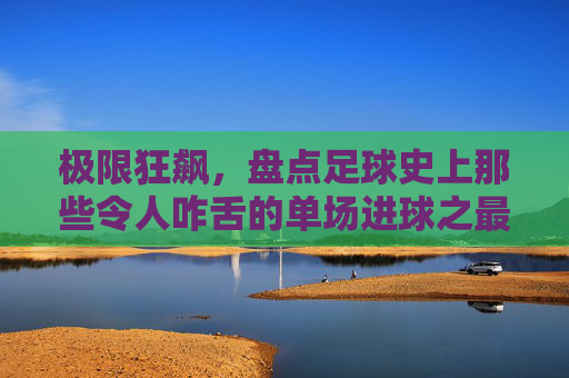 极限狂飙，盘点足球史上那些令人咋舌的单场进球之最