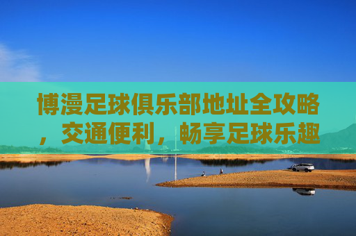 博漫足球俱乐部地址全攻略,交通便利,畅享足球乐趣