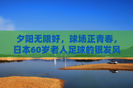 夕阳无限好,球场正青春,日本60岁老人足球的银发风暴