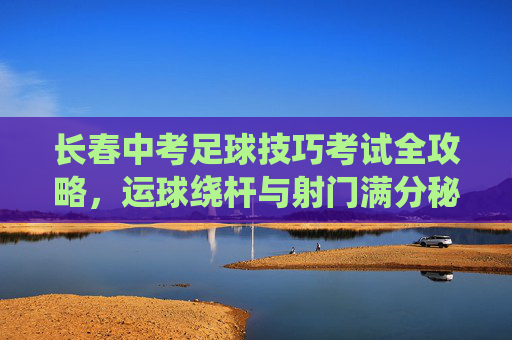 长春中考足球技巧考试全攻略,运球绕杆与射门满分秘籍