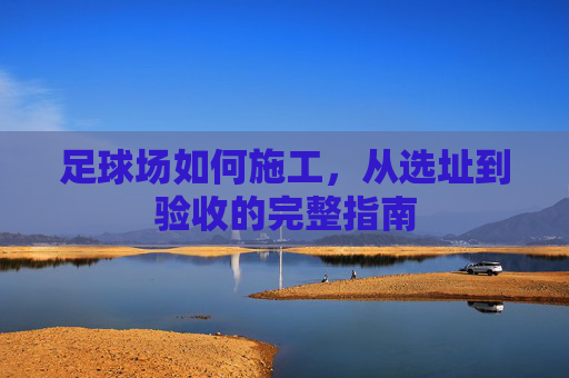 足球场如何施工，从选址到验收的完整指南