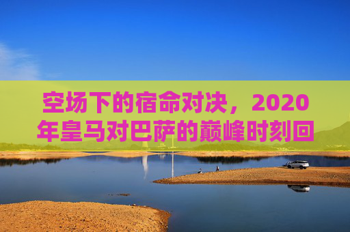 空场下的宿命对决,2020年皇马对巴萨的巅峰时刻回顾