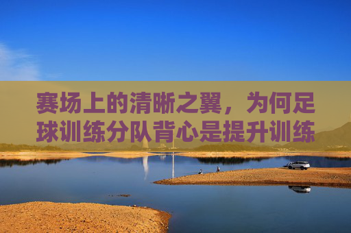 赛场上的清晰之翼，为何足球训练分队背心是提升训练效率的关键