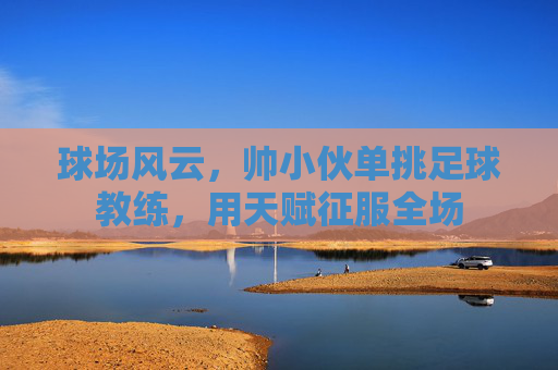 球场风云，帅小伙单挑足球教练，用天赋征服全场