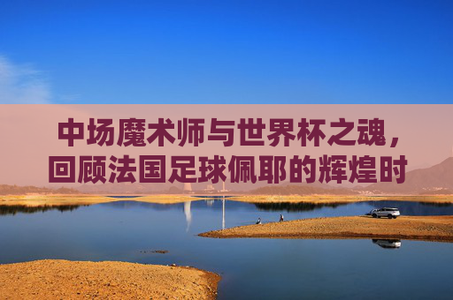 中场魔术师与世界杯之魂，回顾法国足球佩耶的辉煌时刻