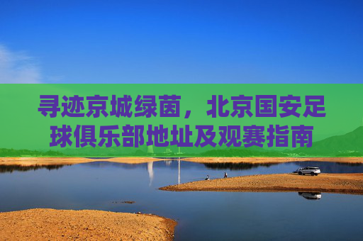 寻迹京城绿茵,北京国安足球俱乐部地址及观赛指南