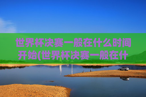 世界杯决赛一般在什么时间开始(世界杯决赛一般在什么时间开始比赛)