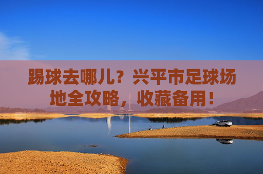 踢球去哪儿?兴平市足球场地全攻略,收藏备用!