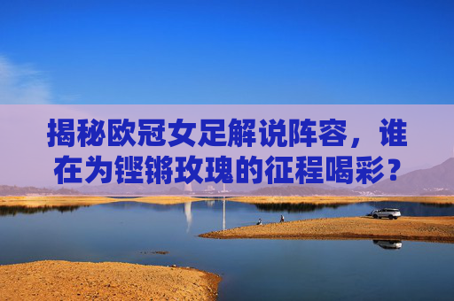 揭秘欧冠女足解说阵容,谁在为铿锵玫瑰的征程喝彩?
