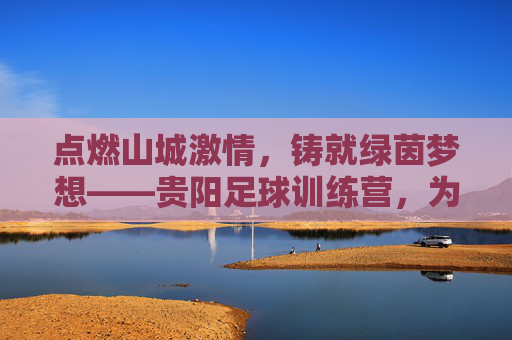 点燃山城激情，铸就绿茵梦想——贵阳足球训练营，为你的孩子打造未来球星