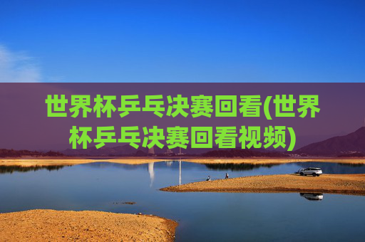 世界杯乒乓决赛回看(世界杯乒乓决赛回看视频)