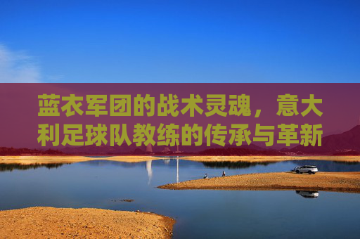 蓝衣军团的战术灵魂,意大利足球队教练的传承与革新