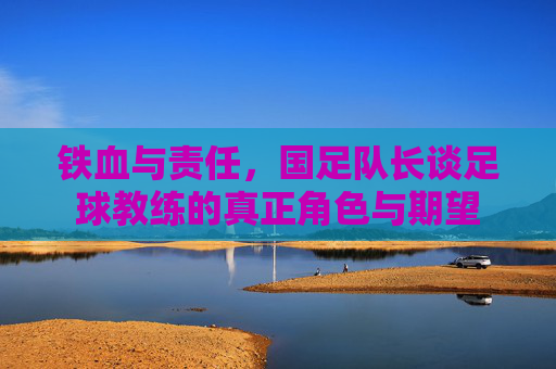 铁血与责任，国足队长谈足球教练的真正角色与期望