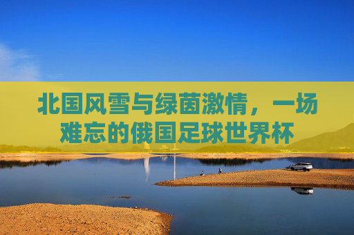 北国风雪与绿茵激情,一场难忘的俄国足球世界杯