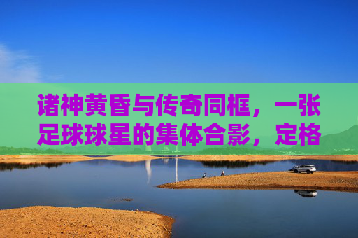 诸神黄昏与传奇同框，一张足球球星的集体合影，定格时代的绝响