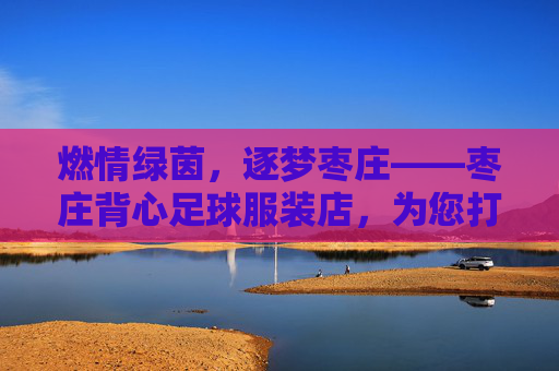 燃情绿茵,逐梦枣庄——枣庄背心足球服装店,为您打造专属赛场战袍