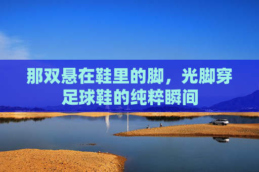 那双悬在鞋里的脚,光脚穿足球鞋的纯粹瞬间