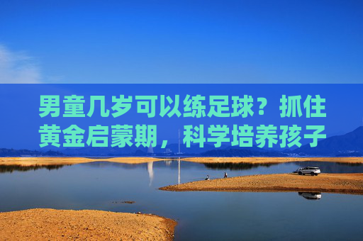 男童几岁可以练足球？抓住黄金启蒙期，科学培养孩子运动天赋
