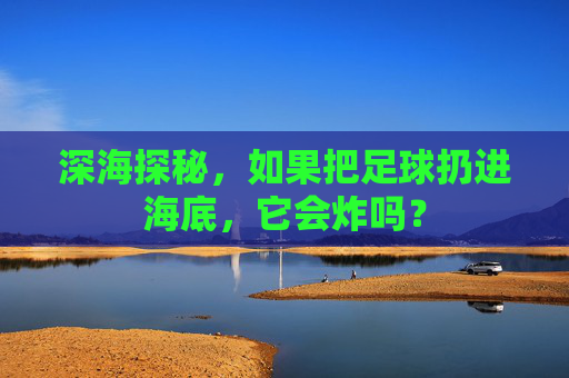 深海探秘,如果把足球扔进海底,它会炸吗?
