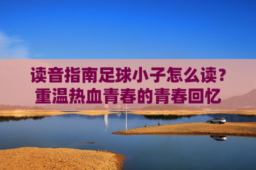 读音指南足球小子怎么读？重温热血青春的青春回忆