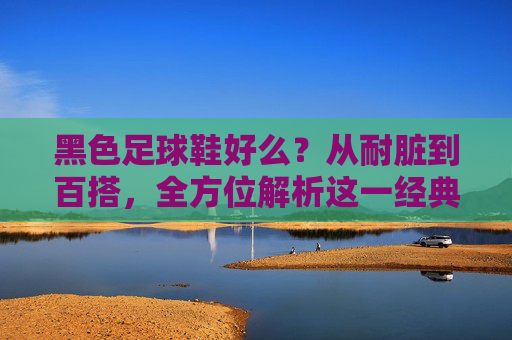 黑色足球鞋好么？从耐脏到百搭，全方位解析这一经典之选