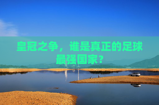 皇冠之争，谁是真正的足球最强国家？
