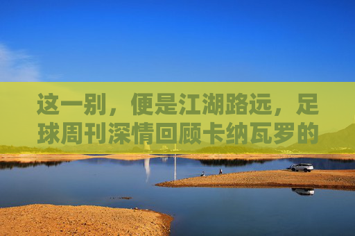 这一别,便是江湖路远,足球周刊深情回顾卡纳瓦罗的中超岁月