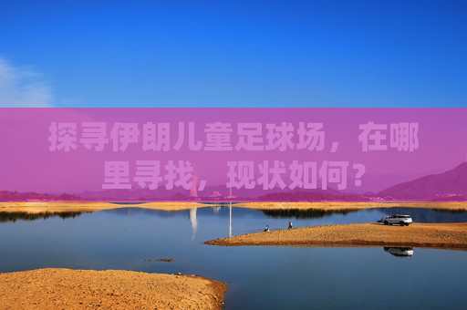 探寻伊朗儿童足球场,在哪里寻找,现状如何?