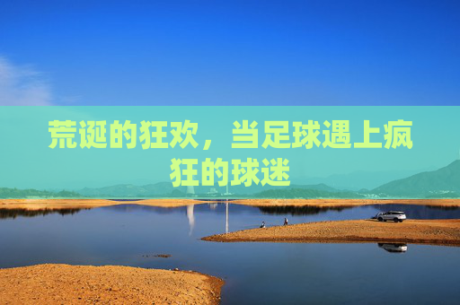 荒诞的狂欢,当足球遇上疯狂的球迷