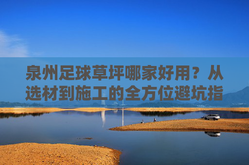泉州足球草坪哪家好用？从选材到施工的全方位避坑指南