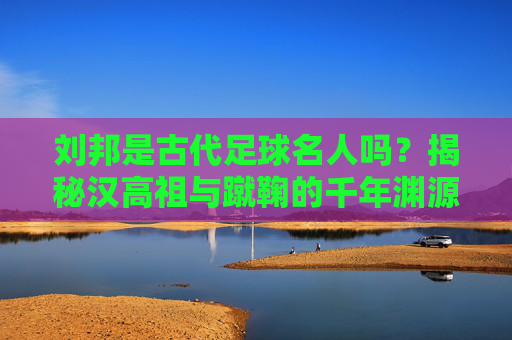 刘邦是古代足球名人吗？揭秘汉高祖与蹴鞠的千年渊源