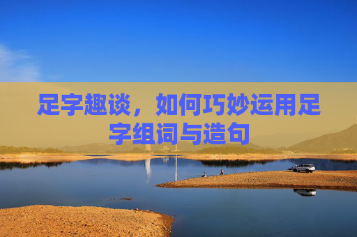 足字趣谈,如何巧妙运用足字组词与造句