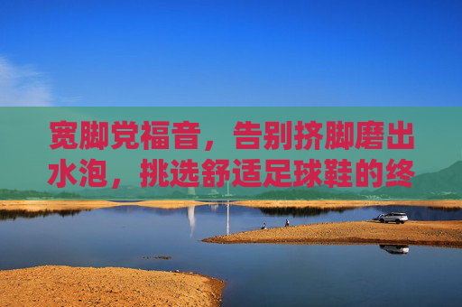 宽脚党福音，告别挤脚磨出水泡，挑选舒适足球鞋的终极指南
