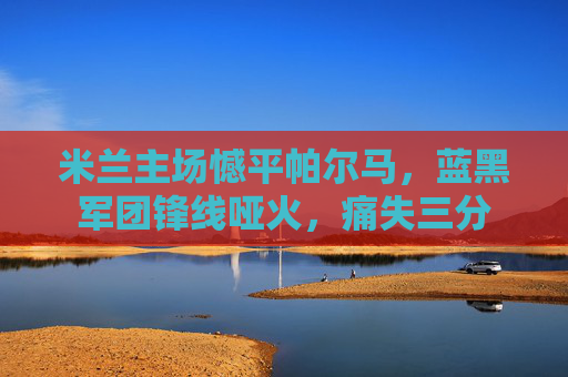米兰主场憾平帕尔马，蓝黑军团锋线哑火，痛失三分