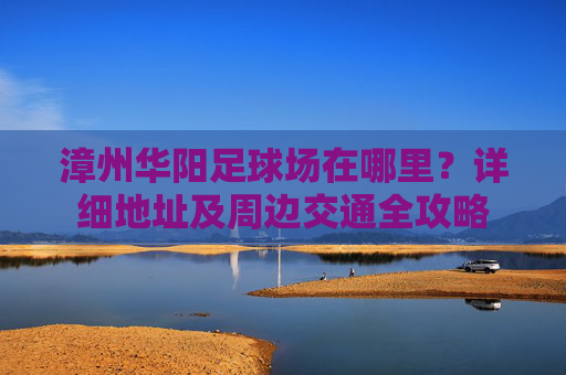 漳州华阳足球场在哪里?详细地址及周边交通全攻略