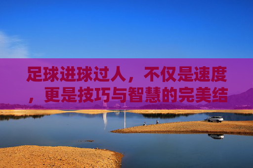 足球进球过人，不仅是速度，更是技巧与智慧的完美结合