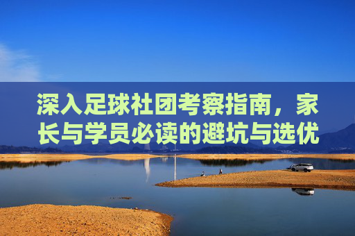 深入足球社团考察指南，家长与学员必读的避坑与选优手册