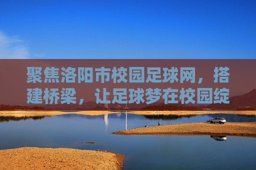 聚焦洛阳市校园足球网，搭建桥梁，让足球梦在校园绽放