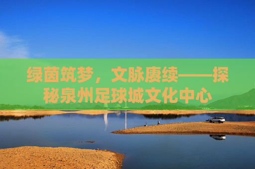 绿茵筑梦，文脉赓续——探秘泉州足球城文化中心