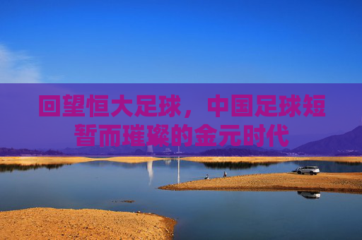 回望恒大足球，中国足球短暂而璀璨的金元时代