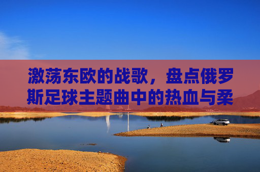 激荡东欧的战歌，盘点俄罗斯足球主题曲中的热血与柔情