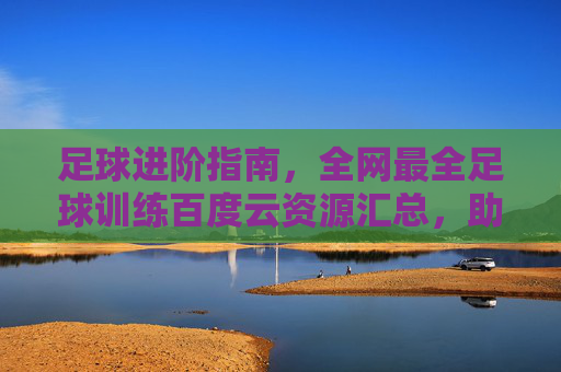 足球进阶指南，全网最全足球训练百度云资源汇总，助你技术飞跃