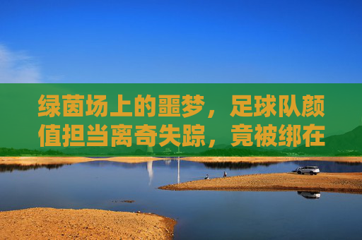 绿茵场上的噩梦,足球队颜值担当离奇失踪,竟被绑在荒废仓库!