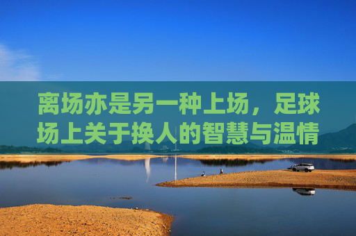 离场亦是另一种上场，足球场上关于换人的智慧与温情