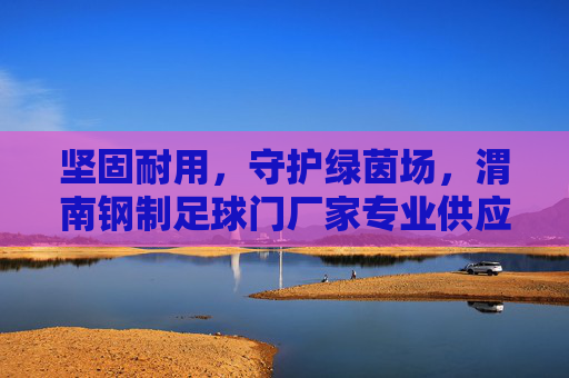 坚固耐用，守护绿茵场，渭南钢制足球门厂家专业供应